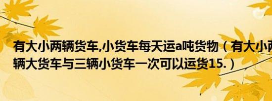 有大小两辆货车,小货车每天运a吨货物（有大小两种货车两辆大货车与三辆小货车一次可以运货15.）