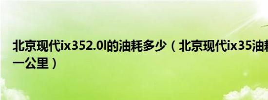 北京现代ix352.0l的油耗多少（北京现代ix35油耗是多少钱一公里）