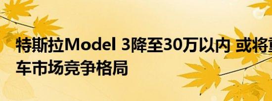 特斯拉Model 3降至30万以内 或将重构电动车市场竞争格局