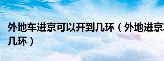 外地车进京可以开到几环（外地进京车辆能进几环）