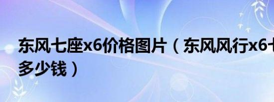 东风七座x6价格图片（东风风行x6七座价格多少钱）