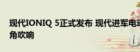 现代IONIQ 5正式发布 现代进军电动车的号角吹响