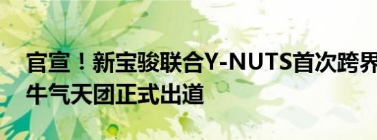 官宣！新宝骏联合Y-NUTS首次跨界潮玩圈 牛气天团正式出道