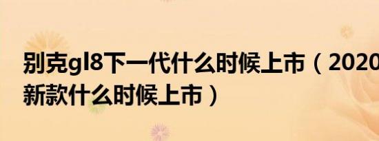 别克gl8下一代什么时候上市（2020别克gl8新款什么时候上市）