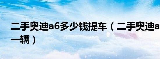 二手奥迪a6多少钱提车（二手奥迪a6多少钱一辆）