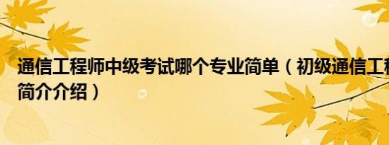 通信工程师中级考试哪个专业简单（初级通信工程师考什么简介介绍）