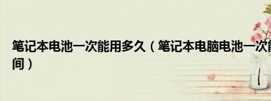 笔记本电池一次能用多久（笔记本电脑电池一次能用多长时间）