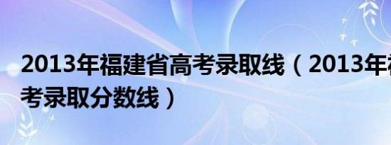 2013年福建省高考录取线（2013年福建省高考录取分数线）