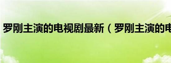 罗刚主演的电视剧最新（罗刚主演的电视剧）