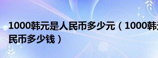 1000韩元是人民币多少元（1000韩元等于人民币多少钱）