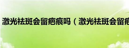 激光祛斑会留疤痕吗（激光祛斑会留疤痕吗）