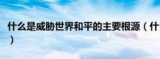 什么是威胁世界和平的主要根源（什么是威亚）