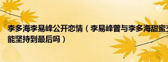 李多海李易峰公开恋情（李易峰曾与李多海甜蜜交往异国恋能坚持到最后吗）