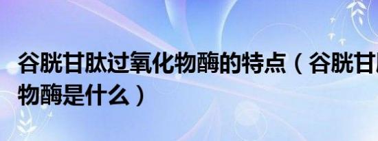 谷胱甘肽过氧化物酶的特点（谷胱甘肽过氧化物酶是什么）