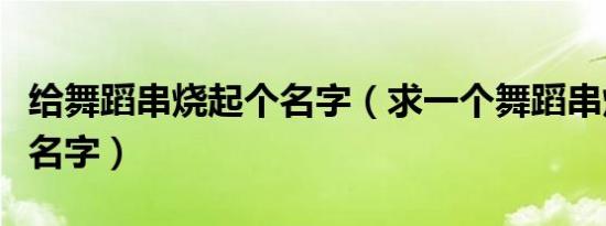 给舞蹈串烧起个名字（求一个舞蹈串烧节目起名字）