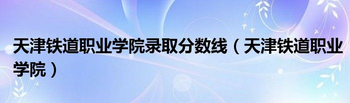 天津铁道职业学院录取分数线（天津铁道职业学院）