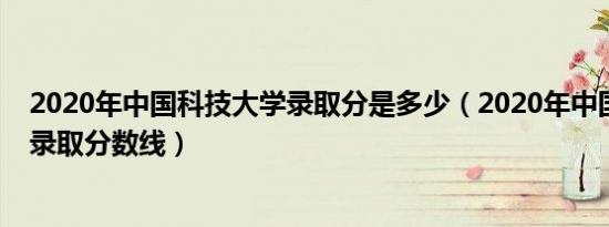 2020年中国科技大学录取分是多少（2020年中国科技大学录取分数线）