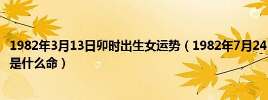 1982年3月13日卯时出生女运势（1982年7月24日巳时生女是什么命）