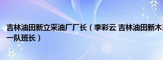 吉林油田新立采油厂厂长（李彩云 吉林油田新木采油厂采油一队班长）