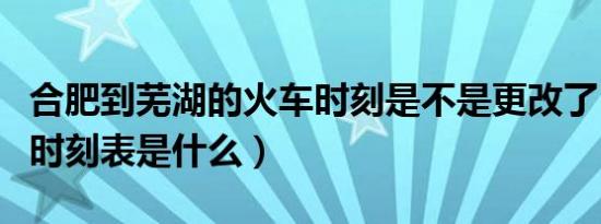 合肥到芜湖的火车时刻是不是更改了（最新的时刻表是什么）