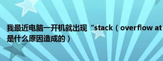 我最近电脑一开机就出现“stack（overflow at line 0”这是什么原因造成的）