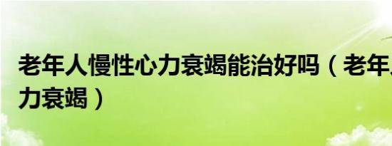 老年人慢性心力衰竭能治好吗（老年人慢性心力衰竭）