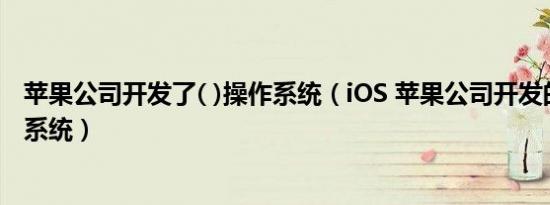 苹果公司开发了( )操作系统（iOS 苹果公司开发的移动操作系统）