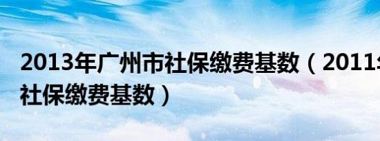 2013年广州市社保缴费基数（2011年广州市社保缴费基数）