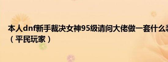 本人dnf新手裁决女神95级请问大佬做一套什么装备比较好（平民玩家）