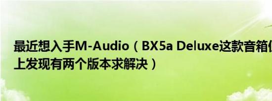 最近想入手M-Audio（BX5a Deluxe这款音箱但是看了网上发现有两个版本求解决）