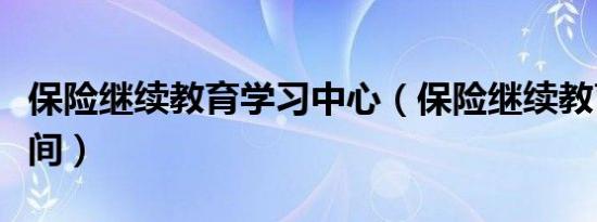 保险继续教育学习中心（保险继续教育学习时间）