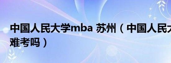 中国人民大学mba 苏州（中国人民大学mba难考吗）