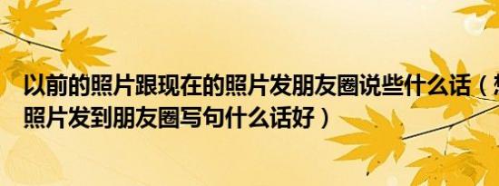 以前的照片跟现在的照片发朋友圈说些什么话（想把以前的照片发到朋友圈写句什么话好）