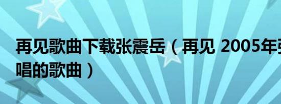 再见歌曲下载张震岳（再见 2005年张震岳主唱的歌曲）