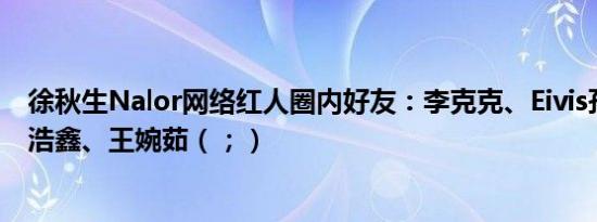 徐秋生Nalor网络红人圈内好友：李克克、Eivis孙崇峰、徐浩鑫、王婉茹（；）