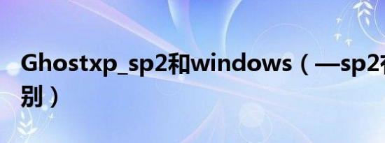 Ghostxp_sp2和windows（—sp2有什么区别）