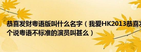 恭喜发财粤语版叫什么名字（我爱HK2013恭喜发财里面那个说粤语不标准的演员叫甚么）