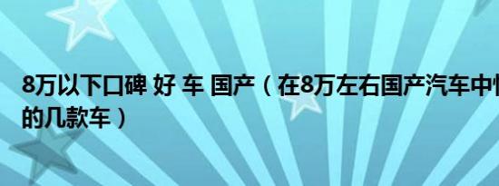 8万以下口碑 好 车 国产（在8万左右国产汽车中性价比最高的几款车）