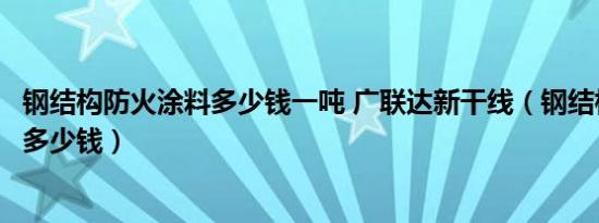 钢结构防火涂料多少钱一吨 广联达新干线（钢结构防火涂料多少钱）