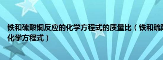 铁和硫酸铜反应的化学方程式的质量比（铁和硫酸铜反应的化学方程式）