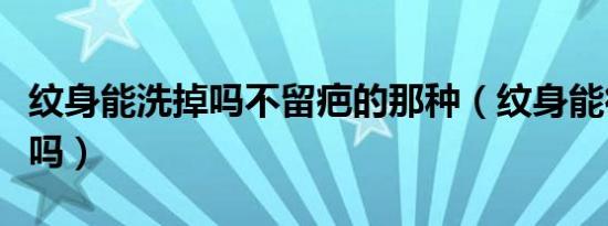 纹身能洗掉吗不留疤的那种（纹身能彻底洗掉吗）