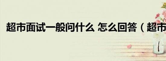 超市面试一般问什么 怎么回答（超市面试）