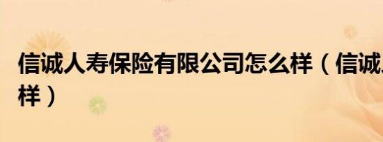 信诚人寿保险有限公司怎么样（信诚人寿怎么样）