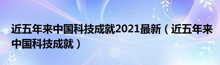 近五年来中国科技成就2021最新（近五年来中国科技成就）