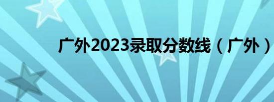 广外2023录取分数线（广外）