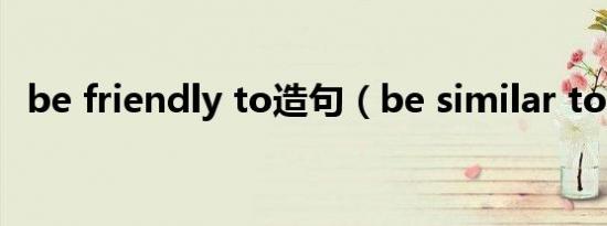 be friendly to造句（be similar to造句）