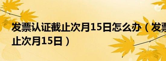 发票认证截止次月15日怎么办（发票认证截止次月15日）