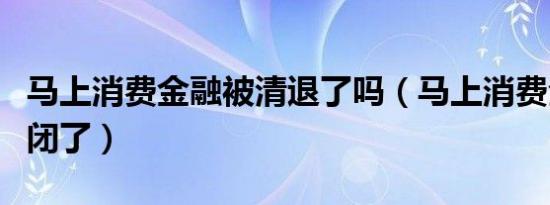 马上消费金融被清退了吗（马上消费全融快倒闭了）