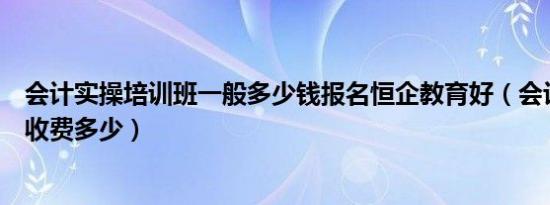 会计实操培训班一般多少钱报名恒企教育好（会计实操培训收费多少）