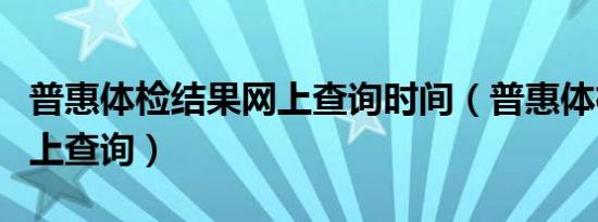 普惠体检结果网上查询时间（普惠体检结果网上查询）